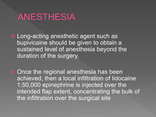  Long-acting anesthetic agent such as
bupivicaine should be given to obtain a
sustained level of anesthesia beyond the
duration of the surgery.
 Once the regional anesthesia has been
achieved, then a local infiltration of lidocaine
1:50,000 epinephrine is injected over the
intended flap extent, concentrating the bulk of
the infiltration over the surgical site
 