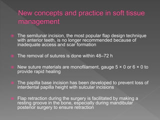  The semilunar incision, the most popular flap design technique
with anterior teeth, is no longer recommended because of
inadequate access and scar formation
 The removal of sutures is done within 48–72 h
 New suture materials are monofilament, gauge 5 × 0 or 6 × 0 to
provide rapid healing
 The papilla base incision has been developed to prevent loss of
interdental papilla height with sulcular incisions
 Flap retraction during the surgery is facilitated by making a
resting groove in the bone, especially during mandibular
posterior surgery to ensure retraction
 