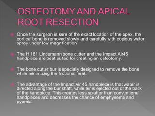  Once the surgeon is sure of the exact location of the apex, the
cortical bone is removed slowly and carefully with copious water
spray under low magnification
 The H 161 Lindemann bone cutter and the Impact Air45
handpiece are best suited for creating an osteotomy.
 The bone cutter bur is specially designed to remove the bone
while minimizing the frictional heat.
 The advantage of the Impact Air 45 handpiece is that water is
directed along the bur shaft, while air is ejected out of the back
of the handpiece. This creates less splatter than conventional
handpieces and decreases the chance of emphysema and
pyemia.
 