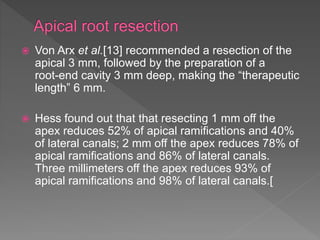  Von Arx et al.[13] recommended a resection of the
apical 3 mm, followed by the preparation of a
root-end cavity 3 mm deep, making the “therapeutic
length” 6 mm.
 Hess found out that that resecting 1 mm off the
apex reduces 52% of apical ramifications and 40%
of lateral canals; 2 mm off the apex reduces 78% of
apical ramifications and 86% of lateral canals.
Three millimeters off the apex reduces 93% of
apical ramifications and 98% of lateral canals.[
 
