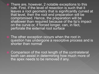  There are, however, 2 notable exceptions to this
rule. First, if the level of resection is such that it
leaves a root geometry that is significantly curved at
that level, then the root end preparation will be
compromised. Hence, the preparation will be
shallower than required because of the tip’s impact
on the curve or, if forced longer, can, in fact,
perforate the external root surface
 The other exception occurs when the root in
question has undergone a resorptive process and is
shorter than normal
 Comparison of the root length of the contralateral
tooth can assist in determining how much more of
the apex needs to be removed if any.
 