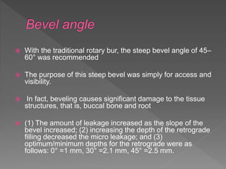  With the traditional rotary bur, the steep bevel angle of 45–
60° was recommended
 The purpose of this steep bevel was simply for access and
visibility.
 In fact, beveling causes significant damage to the tissue
structures, that is, buccal bone and root
 (1) The amount of leakage increased as the slope of the
bevel increased; (2) increasing the depth of the retrograde
filling decreased the micro leakage; and (3)
optimum/minimum depths for the retrograde were as
follows: 0° =1 mm, 30° =2.1 mm, 45° =2.5 mm.
 