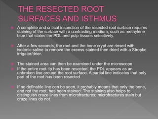  A complete and critical inspection of the resected root surface requires
staining of the surface with a contrasting medium, such as methylene
blue that stains the PDL and pulp tissues selectively.
 After a few seconds, the root and the bone crypt are rinsed with
isotonic saline to remove the excess stained then dried with a Stropko
irrigator/drier.
 The stained area can then be examined under the microscope
 If the entire root tip has been resected, the PDL appears as an
unbroken line around the root surface. A partial line indicates that only
part of the root has been resected
 If no definable line can be seen, it probably means that only the bone,
and not the root, has been stained. The staining also helps to
distinguish craze lines from microfractures; microfractures stain but
craze lines do not
 