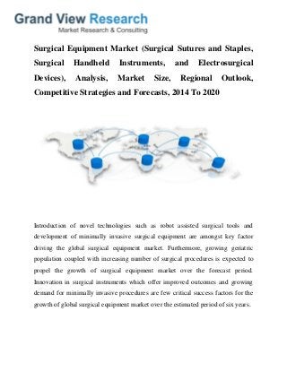 Surgical Equipment Market (Surgical Sutures and Staples,
Surgical Handheld Instruments, and Electrosurgical
Devices), Analysis, Market Size, Regional Outlook,
Competitive Strategies and Forecasts, 2014 To 2020
Introduction of novel technologies such as robot assisted surgical tools and
development of minimally invasive surgical equipment are amongst key factor
driving the global surgical equipment market. Furthermore, growing geriatric
population coupled with increasing number of surgical procedures is expected to
propel the growth of surgical equipment market over the forecast period.
Innovation in surgical instruments which offer improved outcomes and growing
demand for minimally invasive procedures are few critical success factors for the
growth of global surgical equipment market over the estimated period of six years.
 