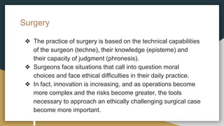 Surgery
❖ The practice of surgery is based on the technical capabilities
of the surgeon (techne), their knowledge (episteme) and
their capacity of judgment (phronesis).
❖ Surgeons face situations that call into question moral
choices and face ethical difficulties in their daily practice.
❖ In fact, innovation is increasing, and as operations become
more complex and the risks become greater, the tools
necessary to approach an ethically challenging surgical case
become more important.
 