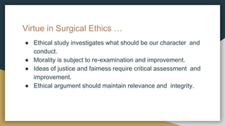 Virtue in Surgical Ethics …
● Ethical study investigates what should be our character and
conduct.
● Morality is subject to re-examination and improvement.
● Ideas of justice and fairness require critical assessment and
improvement.
● Ethical argument should maintain relevance and integrity.
 