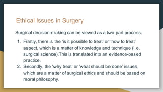 Ethical Issues in Surgery
Surgical decision-making can be viewed as a two-part process.
1. Firstly, there is the ‘is it possible to treat’ or ‘how to treat’
aspect, which is a matter of knowledge and technique (i.e.
surgical science).This is translated into an evidence-based
practice.
2. Secondly, the ‘why treat’ or ‘what should be done’ issues,
which are a matter of surgical ethics and should be based on
moral philosophy.
 