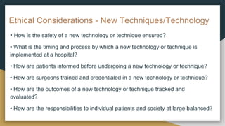 Ethical Considerations - New Techniques/Technology
• How is the safety of a new technology or technique ensured?
• What is the timing and process by which a new technology or technique is
implemented at a hospital?
• How are patients informed before undergoing a new technology or technique?
• How are surgeons trained and credentialed in a new technology or technique?
• How are the outcomes of a new technology or technique tracked and
evaluated?
• How are the responsibilities to individual patients and society at large balanced?
 