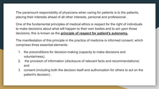 The paramount responsibility of physicians when caring for patients is to the patients,
placing their interests ahead of all other interests, personal and professional .
One of the fundamental principles of medical ethics is respect for the right of individuals
to make decisions about what will happen to their own bodies and to act upon those
decisions; this is known as the principle of respect for patient's autonomy.
The manifestation of this principle in the practice of medicine is informed consent, which
comprises three essential elements:
1. the preconditions for decision-making (capacity to make decisions and
voluntariness),
2. the provision of information (disclosure of relevant facts and recommendations)
and
3. consent (including both the decision itself and authorization for others to act on the
patient's decision) .
 