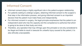Informed Consent
● Informed consent plays a highly significant role in the patient-surgeon relationship.
● For patients waiting to undergo surgery, obtaining informed consent is the surgeon’s
final step in the information process, and giving informed consent is an important
decision that the patient must make freely and independently.
● For informed consent in surgery, the legal principle emphasizes that the patient is an
independent adult who has the capacity and the competence to authorize that which
is going to be done to their body and mind.
● Therefore, any operation that may infringe upon this principle is not only considered to
be illegal and liable to result in lawsuits for unlawful injury caused to the patient, it is
also ethically unacceptable.
 