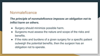 Nonmaleficence
The principle of nonmaleficence imposes an obligation not to
inflict harm on others.
● Surgery should minimize possible harm.
● Surgeons must assess the nature and scope of the risks and
benefits.
● If the risks and burdens of a given surgery for a specific patient
outweigh the potential benefits, then the surgeon has an
obligation not to operate.
 