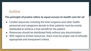 Justice
The principle of justice refers to equal access to health care for all.
● Limited resources including the time surgeons and other health
personnel and caregivers devote to their patients must be evenly
distributed to achieve a true benefit for the patient.
● Resources should be distributed fairly without any discrimination.
● With regard to limited resources, there must be proper use of ethically
appropriate and transparent criteria.
 
