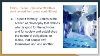 Ethics means Character !!! (Ethics
word dervied from greek word –Ethos)
● To put it formally - Ethics is the
branch of philosophy that defines
what is good for the individual
and for society and establishes
the nature of obligations, or
duties, that people owe
themselves and one another.
 