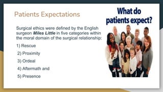 Patients Expectations
Surgical ethics were defined by the English
surgeon Miles Little in five categories within
the moral domain of the surgical relationship:
1) Rescue
2) Proximity
3) Ordeal
4) Aftermath and
5) Presence
 