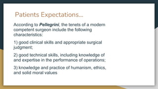 Patients Expectations…
According to Pellegrini, the tenets of a modern
competent surgeon include the following
characteristics:
1) good clinical skills and appropriate surgical
judgment;
2) good technical skills, including knowledge of
and expertise in the performance of operations;
3) knowledge and practice of humanism, ethics,
and solid moral values
 