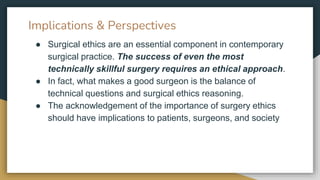 Implications & Perspectives
● Surgical ethics are an essential component in contemporary
surgical practice. The success of even the most
technically skillful surgery requires an ethical approach.
● In fact, what makes a good surgeon is the balance of
technical questions and surgical ethics reasoning.
● The acknowledgement of the importance of surgery ethics
should have implications to patients, surgeons, and society
 