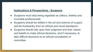 Implications & Perspectives - Surgeons
● Surgeons must stop being regarded as callous, tireless and
invincible professionals.
● Surgeons should be skilled in the art and science of surgery
and be trustworthy from an ethical and moral standpoint.
● Surgeons should rely upon their judgment and their values
and beliefs to make ethical decisions, and if necessary, to
take difficult decisions to an ethical consultation or
committee
 