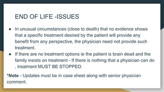 END OF LIFE -ISSUES
● In unusual circumstances (close to death) that no evidence shows
that a specific treatment desired by the patient will provide any
benefit from any perspective, the physician need not provide such
treatment.
● If there are no treatment options ie the patient is brain dead and the
family insists on treatment - If there is nothing that a physician can do
, treatment MUST BE STOPPED.
*Note - Updates must be in case sheet along with senior physician
comment.
 