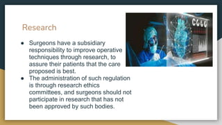 Research
● Surgeons have a subsidiary
responsibility to improve operative
techniques through research, to
assure their patients that the care
proposed is best.
● The administration of such regulation
is through research ethics
committees, and surgeons should not
participate in research that has not
been approved by such bodies.
 