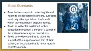 Good Standards
● To optimise success in protecting life and
health to an acceptable standard, surgeons
must only offer specialised treatment in
which they have been properly trained.
● To do so will entail sustained further
education throughout a surgeon’s career in
the wake of new surgical procedures.
● To do otherwise would be to place the
interest of the surgeon above that of their
patient, an imbalance that is never morally
or professionally.
 