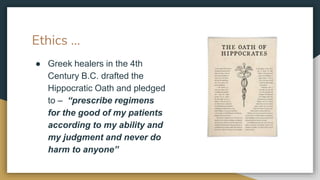 Ethics …
● Greek healers in the 4th
Century B.C. drafted the
Hippocratic Oath and pledged
to – “prescribe regimens
for the good of my patients
according to my ability and
my judgment and never do
harm to anyone”
 