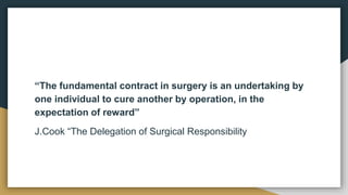 “The fundamental contract in surgery is an undertaking by
one individual to cure another by operation, in the
expectation of reward”
J.Cook “The Delegation of Surgical Responsibility
 