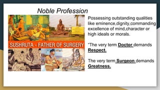 Noble Profession
Possessing outstanding qualities
like eminence,dignity,commanding
excellence of mind,character or
high ideals or morals.
“The very term Doctor demands
Respect.
The very term Surgeon demands
Greatness.
 