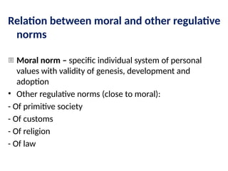 Relation between moral and other regulative
norms
- Moral norm – specific individual system of personal
values with validity of genesis, development and
adoption
• Other regulative norms (close to moral):
- Of primitive society
- Of customs
- Of religion
- Of law
 