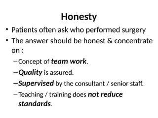 Honesty
• Patients often ask who performed surgery
• The answer should be honest & concentrate
on :
–Concept of team work.
–Quality is assured.
–Supervised by the consultant / senior staff.
–Teaching / training does not reduce
standards.
 