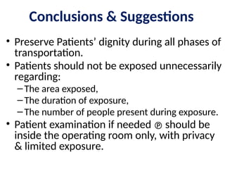 • Preserve Patients’ dignity during all phases of
transportation.
• Patients should not be exposed unnecessarily
regarding:
–The area exposed,
–The duration of exposure,
–The number of people present during exposure.
• Patient examination if needed  should be
inside the operating room only, with privacy
& limited exposure.
Conclusions & Suggestions
 