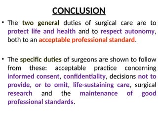 CONCLUSION
• The two general duties of surgical care are to
protect life and health and to respect autonomy,
both to an acceptable professional standard.
• The specific duties of surgeons are shown to follow
from these: acceptable practice concerning
informed consent, confidentiality, decisions not to
provide, or to omit, life-sustaining care, surgical
research and the maintenance of good
professional standards.
 