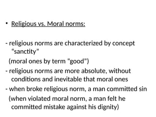 • Religious vs. Moral norms:
- religious norms are characterized by concept
“sanctity”
(moral ones by term “good”)
- religious norms are more absolute, without
conditions and inevitable that moral ones
- when broke religious norm, a man committed sin
(when violated moral norm, a man felt he
committed mistake against his dignity)
 