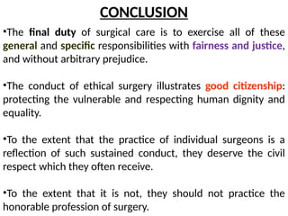 •The final duty of surgical care is to exercise all of these
general and specific responsibilities with fairness and justice,
and without arbitrary prejudice.
•The conduct of ethical surgery illustrates good citizenship:
protecting the vulnerable and respecting human dignity and
equality.
•To the extent that the practice of individual surgeons is a
reflection of such sustained conduct, they deserve the civil
respect which they often receive.
•To the extent that it is not, they should not practice the
honorable profession of surgery.
CONCLUSION
 