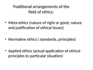 Traditional arrangements of the
field of ethics:
• Meta-ethics (nature of right or good, nature
and justification of ethical issues)
• Normative ethics ( standards, principles)
• Applied ethics (actual application of ethical
principles to particular situation)
 