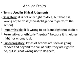 Applied Ethics
• Terms Used in Ethical Judgments
- Obligatory: it is not only right to do it, but that it is
wrong not to do it (ethical obligation to perform the
action)
- Impermissible: it is wrong to do it and right not to do it
- Permissible: or ethically “neutral,” because it is neither
right nor wrong to do
• Supererogatory: types of actions are seen as going
“above and beyond the call of duty (they are right to
do, but it is not wrong not to do them)
 