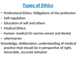 Types of Ethics
• Professional Ethics: Obligations of the profession
- Self-regulation
- Education of self and others
• Medical Ethics:
- human: medical (in narrow sense) and dental
- veterinarian
Knowledge, deliberation, understanding of medical
practice that should be in perspective of right,
honorable, accurate behavior
 