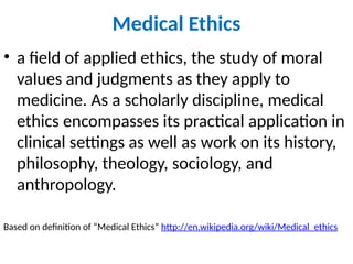 Medical Ethics
• a field of applied ethics, the study of moral
values and judgments as they apply to
medicine. As a scholarly discipline, medical
ethics encompasses its practical application in
clinical settings as well as work on its history,
philosophy, theology, sociology, and
anthropology.
Based on definition of “Medical Ethics” http://en.wikipedia.org/wiki/Medical_ethics
 