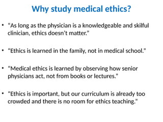 Why study medical ethics?
• “As long as the physician is a knowledgeable and skilful
clinician, ethics doesn’t matter.”
• “Ethics is learned in the family, not in medical school.”
• “Medical ethics is learned by observing how senior
physicians act, not from books or lectures.”
• “Ethics is important, but our curriculum is already too
crowded and there is no room for ethics teaching.”
 
