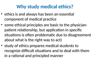 Why study medical ethics?
• ethics is and always has been an essential
component of medical practice
• some ethical principles are basic to the physician-
patient relationship, but application in specific
situations is often problematic due to disagreement
about what is the right way to act)
• study of ethics prepares medical students to
recognize difficult situations and to deal with them
in a rational and principled manner
 