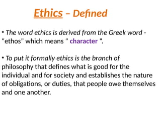 Ethics – Defined
• The word ethics is derived from the Greek word -
“ethos” which means “ character “.
• To put it formally ethics is the branch of
philosophy that defines what is good for the
individual and for society and establishes the nature
of obligations, or duties, that people owe themselves
and one another.
 