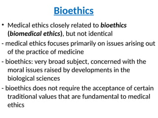 Bioethics
• Medical ethics closely related to bioethics
(biomedical ethics), but not identical
- medical ethics focuses primarily on issues arising out
of the practice of medicine
- bioethics: very broad subject, concerned with the
moral issues raised by developments in the
biological sciences
- bioethics does not require the acceptance of certain
traditional values that are fundamental to medical
ethics
 