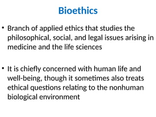 Bioethics
• Branch of applied ethics that studies the
philosophical, social, and legal issues arising in
medicine and the life sciences
• It is chiefly concerned with human life and
well-being, though it sometimes also treats
ethical questions relating to the nonhuman
biological environment
 