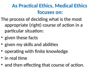 As Practical Ethics, Medical Ethics
focuses on:
The process of deciding what is the most
appropriate (right) course of action in a
particular situation:
• given these facts
• given my skills and abilities
• operating with finite knowledge
• in real time
• and then effecting that course of action.
 