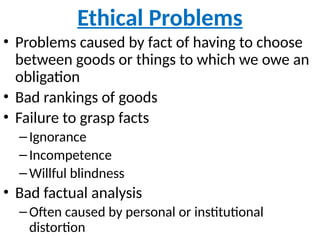 Ethical Problems
• Problems caused by fact of having to choose
between goods or things to which we owe an
obligation
• Bad rankings of goods
• Failure to grasp facts
–Ignorance
–Incompetence
–Willful blindness
• Bad factual analysis
–Often caused by personal or institutional
distortion
 