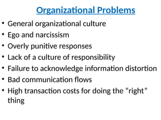 Organizational Problems
• General organizational culture
• Ego and narcissism
• Overly punitive responses
• Lack of a culture of responsibility
• Failure to acknowledge information distortion
• Bad communication flows
• High transaction costs for doing the “right”
thing
 