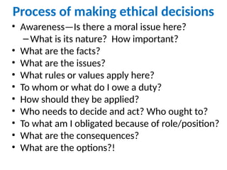 Process of making ethical decisions
• Awareness—Is there a moral issue here?
–What is its nature? How important?
• What are the facts?
• What are the issues?
• What rules or values apply here?
• To whom or what do I owe a duty?
• How should they be applied?
• Who needs to decide and act? Who ought to?
• To what am I obligated because of role/position?
• What are the consequences?
• What are the options?!
 