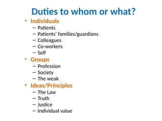 Duties to whom or what?
• Individuals
– Patients
– Patients’ families/guardians
– Colleagues
– Co-workers
– Self
• Groups
– Profession
– Society
– The weak
• Ideas/Principles
– The Law
– Truth
– Justice
– Individual value
 