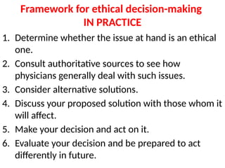 Framework for ethical decision-making
IN PRACTICE
1. Determine whether the issue at hand is an ethical
one.
2. Consult authoritative sources to see how
physicians generally deal with such issues.
3. Consider alternative solutions.
4. Discuss your proposed solution with those whom it
will affect.
5. Make your decision and act on it.
6. Evaluate your decision and be prepared to act
differently in future.
 