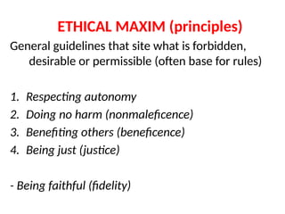 ETHICAL MAXIM (principles)
General guidelines that site what is forbidden,
desirable or permissible (often base for rules)
1. Respecting autonomy
2. Doing no harm (nonmaleficence)
3. Benefiting others (beneficence)
4. Being just (justice)
- Being faithful (fidelity)
 