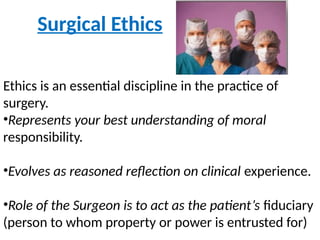 Surgical Ethics
Ethics is an essential discipline in the practice of
surgery.
•Represents your best understanding of moral
responsibility.
•Evolves as reasoned reflection on clinical experience.
•Role of the Surgeon is to act as the patient’s fiduciary
(person to whom property or power is entrusted for)
 